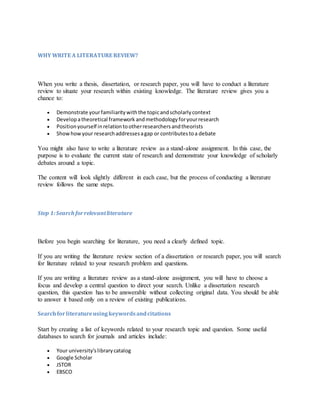 WHY WRITE A LITERATURE REVIEW?
When you write a thesis, dissertation, or research paper, you will have to conduct a literature
review to situate your research within existing knowledge. The literature review gives you a
chance to:
 Demonstrate yourfamiliaritywiththe topicandscholarlycontext
 Developatheoretical framework andmethodology foryourresearch
 Positionyourself inrelationtootherresearchersandtheorists
 Showhowyour researchaddressesagap or contributestoa debate
You might also have to write a literature review as a stand-alone assignment. In this case, the
purpose is to evaluate the current state of research and demonstrate your knowledge of scholarly
debates around a topic.
The content will look slightly different in each case, but the process of conducting a literature
review follows the same steps.
Step 1:Search forrelevantliterature
Before you begin searching for literature, you need a clearly defined topic.
If you are writing the literature review section of a dissertation or research paper, you will search
for literature related to your research problem and questions.
If you are writing a literature review as a stand-alone assignment, you will have to choose a
focus and develop a central question to direct your search. Unlike a dissertation research
question, this question has to be answerable without collecting original data. You should be able
to answer it based only on a review of existing publications.
Searchforliteratureusingkeywordsandcitations
Start by creating a list of keywords related to your research topic and question. Some useful
databases to search for journals and articles include:
 Your university’slibrarycatalog
 Google Scholar
 JSTOR
 EBSCO
 