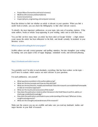  ProjectMuse (humanitiesandsocial sciences)
 Medline (life sciencesandbiomedicine)
 EconLit (economics)
 Inspec(physics,engineering,andcomputerscience)
Read the abstract to find out whether an article is relevant to your question. When you find a
useful book or article, you can check the bibliography to find other relevant sources.
To identify the most important publications on your topic, take note of recurring citations. If the
same authors, books or articles keep appearing in your reading, make sure to seek them out.
You can find out how many times an article has been cited on Google Scholar – a high citation
count means the article has been influential in the field, and should certainly be included in your
literature review.
What can proofreadingdo foryourpaper?
Scribbr editors not only correct grammar and spelling mistakes, but also strengthen your writing
by making sure your paper is free of vague language, redundant words, and awkward phrasing.
Step 2:Evaluateand select sources
You probably won’t be able to read absolutely everything that has been written on the topic –
you’ll have to evaluate which sources are most relevant to your questions.
For each publication, ask yourself:
 What questionorproblemisthe authoraddressing?
 What are the keyconceptsand how are theydefined?
 What are the keytheories,modelsandmethods?Doesthe researchuse establishedframeworks
or take an innovative approach?
 What are the resultsandconclusionsof the study?
 How doesthe publicationrelatetootherliterature inthe field?Doesitconfirm, addto,or
challenge establishedknowledge?
 How doesthe publicationcontribute toyourunderstandingof the topic?Whatare itskey
insightsandarguments?
 What are the strengthsandweaknessesof the research?
Make sure the sources you use are credible and make sure you read any landmark studies and
major theories in your field of research.
 