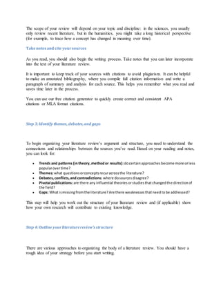 The scope of your review will depend on your topic and discipline: in the sciences, you usually
only review recent literature, but in the humanities, you might take a long historical perspective
(for example, to trace how a concept has changed in meaning over time).
Takenotesand cite yoursources
As you read, you should also begin the writing process. Take notes that you can later incorporate
into the text of your literature review.
It is important to keep track of your sources with citations to avoid plagiarism. It can be helpful
to make an annotated bibliography, where you compile full citation information and write a
paragraph of summary and analysis for each source. This helps you remember what you read and
saves time later in the process.
You can use our free citation generator to quickly create correct and consistent APA
citations or MLA format citations.
Step 3:Identify themes, debates,and gaps
To begin organizing your literature review’s argument and structure, you need to understand the
connections and relationships between the sources you’ve read. Based on your reading and notes,
you can look for:
 Trends and patterns (intheory, methodor results): docertainapproachesbecome more orless
popularovertime?
 Themes:what questionsorconceptsrecuracrossthe literature?
 Debates,conflicts,and contradictions: where dosourcesdisagree?
 Pivotal publications:are there any influential theoriesorstudiesthatchangedthe directionof
the field?
 Gaps: What ismissingfromthe literature?Are there weaknessesthatneedtobe addressed?
This step will help you work out the structure of your literature review and (if applicable) show
how your own research will contribute to existing knowledge.
Step 4:Outline yourliteraturereview’s structure
There are various approaches to organizing the body of a literature review. You should have a
rough idea of your strategy before you start writing.
 