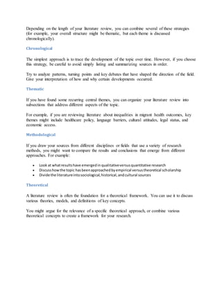 Depending on the length of your literature review, you can combine several of these strategies
(for example, your overall structure might be thematic, but each theme is discussed
chronologically).
Chronological
The simplest approach is to trace the development of the topic over time. However, if you choose
this strategy, be careful to avoid simply listing and summarizing sources in order.
Try to analyze patterns, turning points and key debates that have shaped the direction of the field.
Give your interpretation of how and why certain developments occurred.
Thematic
If you have found some recurring central themes, you can organize your literature review into
subsections that address different aspects of the topic.
For example, if you are reviewing literature about inequalities in migrant health outcomes, key
themes might include healthcare policy, language barriers, cultural attitudes, legal status, and
economic access.
Methodological
If you draw your sources from different disciplines or fields that use a variety of research
methods, you might want to compare the results and conclusions that emerge from different
approaches. For example:
 Look at whatresultshave emergedin qualitativeversusquantitative research
 Discusshowthe topic hasbeenapproachedbyempirical versustheoretical scholarship
 Divide the literatureintosociological,historical,andcultural sources
Theoretical
A literature review is often the foundation for a theoretical framework. You can use it to discuss
various theories, models, and definitions of key concepts.
You might argue for the relevance of a specific theoretical approach, or combine various
theoretical concepts to create a framework for your research.
 