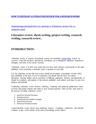 HOW TO DEVELOP A LITERATURE REVIEW FOR A RESEARCH WORK
researchwap.com/post/how-to-develop-a-literature-review-for-a-
research-work
Literature review, thesis writing, project writing, research
writing, research review,
INTRODUCTION:
A literature review is a survey of academic sources on a particular project topic. It gives an
overview of the ebb and flows information, permitting you to distinguish significant hypotheses,
strategies, and holes in the current research.
A literature review is to show your reader that you have read, and have a good grasp of, the main
published work concerning a particular topic or question in your field.
It is very important to note that your review should not be simply a description of what others
have published in the form of a set of summaries but should take the form of a critical
discussion, showing insight and an awareness of differing arguments, theories, and approaches. It
should be a synthesis and analysis of the relevant published work, linked at all times to your own
purpose and rationale.
Conducting a literature review involves collecting, evaluating and analyzing publications (such
as books and journal articles) that relate to your research question. There are five main steps in
the process of writing a literature review:
1. Searchfor relevantliterature
2. Evaluate sources
3. Identify themes,debates,andgaps
4. Outline the structure
5. Write your literature review
A good literature review doesn’t just summarize sources – it analyzes, synthesizes, and critically
evaluates to give a clear picture of the state of knowledge on the subject.
 
