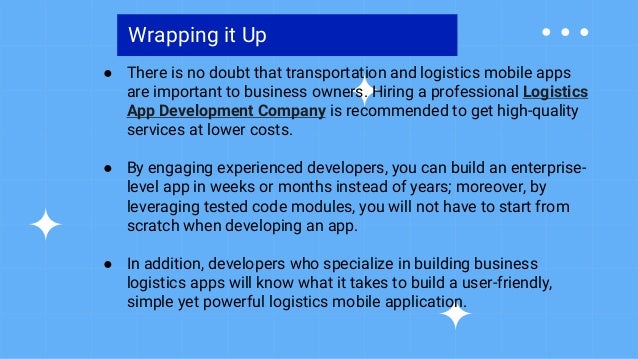 Wrapping it Up
● There is no doubt that transportation and logistics mobile apps
are important to business owners. Hiring a professional Logistics
App Development Company is recommended to get high-quality
services at lower costs.
● By engaging experienced developers, you can build an enterprise-
level app in weeks or months instead of years; moreover, by
leveraging tested code modules, you will not have to start from
scratch when developing an app.
● In addition, developers who specialize in building business
logistics apps will know what it takes to build a user-friendly,
simple yet powerful logistics mobile application.
 