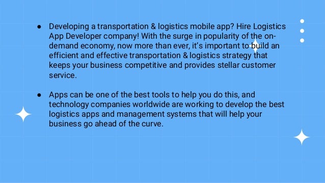 ● Developing a transportation & logistics mobile app? Hire Logistics
App Developer company! With the surge in popularity of the on-
demand economy, now more than ever, it’s important to build an
efficient and effective transportation & logistics strategy that
keeps your business competitive and provides stellar customer
service.
● Apps can be one of the best tools to help you do this, and
technology companies worldwide are working to develop the best
logistics apps and management systems that will help your
business go ahead of the curve.
 