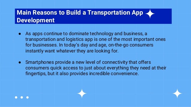 TABLE OF CONTENTS
Main Reasons to Build a Transportation App
Development
● As apps continue to dominate technology and business, a
transportation and logistics app is one of the most important ones
for businesses. In today’s day and age, on-the-go consumers
instantly want whatever they are looking for.
● Smartphones provide a new level of connectivity that offers
consumers quick access to just about everything they need at their
fingertips, but it also provides incredible convenience.
 