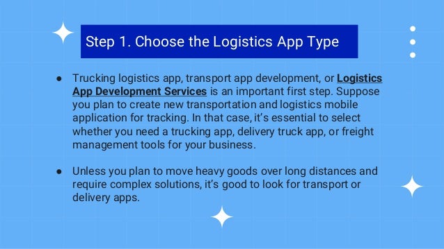 ● Trucking logistics app, transport app development, or Logistics
App Development Services is an important first step. Suppose
you plan to create new transportation and logistics mobile
application for tracking. In that case, it’s essential to select
whether you need a trucking app, delivery truck app, or freight
management tools for your business.
● Unless you plan to move heavy goods over long distances and
require complex solutions, it’s good to look for transport or
delivery apps.
Step 1. Choose the Logistics App Type
 