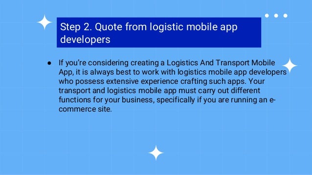 Step 2. Quote from logistic mobile app
developers
● If you’re considering creating a Logistics And Transport Mobile
App, it is always best to work with logistics mobile app developers
who possess extensive experience crafting such apps. Your
transport and logistics mobile app must carry out different
functions for your business, specifically if you are running an e-
commerce site.
 