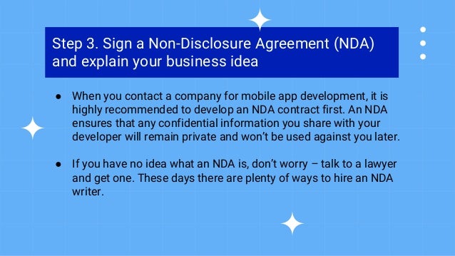 Step 3. Sign a Non-Disclosure Agreement (NDA)
and explain your business idea
● When you contact a company for mobile app development, it is
highly recommended to develop an NDA contract first. An NDA
ensures that any confidential information you share with your
developer will remain private and won’t be used against you later.
● If you have no idea what an NDA is, don’t worry – talk to a lawyer
and get one. These days there are plenty of ways to hire an NDA
writer.
 