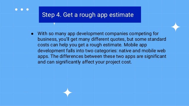 Step 4. Get a rough app estimate
● With so many app development companies competing for
business, you’ll get many different quotes, but some standard
costs can help you get a rough estimate. Mobile app
development falls into two categories: native and mobile web
apps. The differences between these two apps are significant
and can significantly affect your project cost.
 