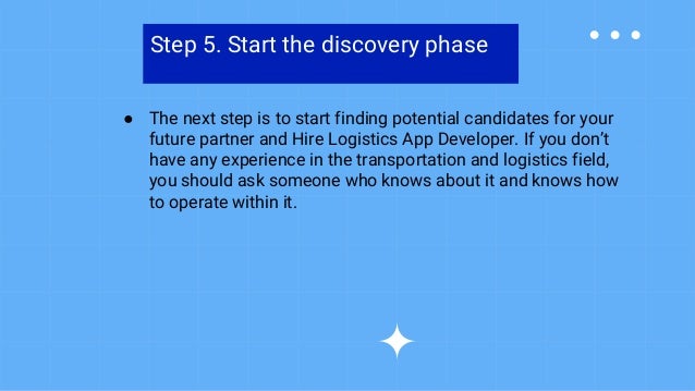 Step 5. Start the discovery phase
● The next step is to start finding potential candidates for your
future partner and Hire Logistics App Developer. If you don’t
have any experience in the transportation and logistics field,
you should ask someone who knows about it and knows how
to operate within it.
 
