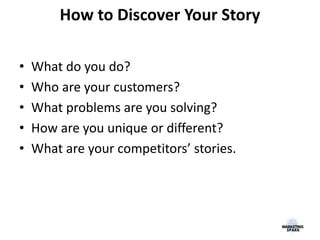 How to Discover Your Story
• What do you do?
• Who are your customers?
• What problems are you solving?
• How are you unique or different?
• What are your competitors’ stories.
 