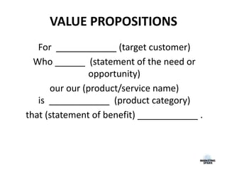VALUE PROPOSITIONS
For ____________ (target customer)
Who ______ (statement of the need or
opportunity)
our our (product/service name)
is ____________ (product category)
that (statement of benefit) ____________ .
 