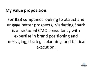For B2B companies looking to attract and
engage better prospects, Marketing Spark
is a fractional CMO consultancy with
expertise in brand positioning and
messaging, strategic planning, and tactical
execution.
My value proposition:
 