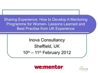 Sharing Experience: How to Develop A Mentoring
 Programme for Women- Lessons Learned and
       Best Practise from UK Experience


             Inova Consultancy
                 Sheffield, UK
          10th – 11th February 2012
 