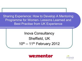 Sharing Experience: How to Develop A Mentoring
 Programme for Women- Lessons Learned and
       Best Practise from UK Experience


              Inova Consultancy
                 Sheffield, UK
          10th – 11th February 2012
 