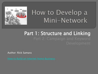 How to Develop a Mini-Network Part 1: Structure and Linking Part 2: Campaign and Keyword Development Author: Rick Samara How to Build an Internet Home Business 