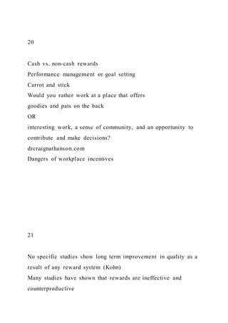20
Cash vs. non-cash rewards
Performance management or goal setting
Carrot and stick
Would you rather work at a place that offers
goodies and pats on the back
OR
interesting work, a sense of community, and an opportunity to
contribute and make decisions?
drcraignathanson.com
Dangers of workplace incentives
21
No specific studies show long term improvement in quality as a
result of any reward system (Kohn)
Many studies have shown that rewards are ineffective and
counterproductive
 