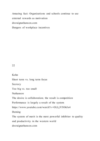 Amazing fact: Organizations and schools continue to use
external rewards as motivation
drcraignathanson.com
Dangers of workplace incentives
22
Kohn
Short term vs. long term focus
Secrecy
Too big vs. too small
Nathanson
The desire is collaboration; the result is competition
Performance is largely a result of the system
https://www.youtube.com/watch?v=OLLjV5O6Jx4
Deming
The system of merit is the most powerful inhibitor to quality
and productivity in the western world
drcraignathanson.com
 