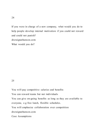 24
If you were in charge of a new company, what would you do to
help people develop internal motivation if you could not reward
and could not punish?
drcraignathanson.com
What would you do?
25
You will pay competitive salaries and benefits
You can reward teams but not individuals
You can give on-going benefits as long as they are available to
everyone, e.g free lunch, flexible schedules.
You will emphasize collaboration over competition
drcraignathanson.com
Case Assumptions
 