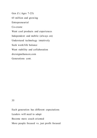 Gen Z ( Ages 7-23)
65 million and growing
Entrepreneurial
Co-create
Want cool products and experiences
Independent and mobile (always on)
Understand technology intuitively
Seek work/life balance
Want stability and collaboration
drcraignathanson.com
Generations cont.
35
Each generation has different expectations
Leaders will need to adapt
Become more coach oriented
More people focused vs. just profit focused
 