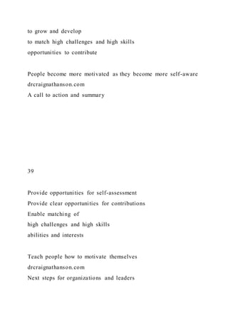 to grow and develop
to match high challenges and high skills
opportunities to contribute
People become more motivated as they become more self-aware
drcraignathanson.com
A call to action and summary
39
Provide opportunities for self-assessment
Provide clear opportunities for contributions
Enable matching of
high challenges and high skills
abilities and interests
Teach people how to motivate themselves
drcraignathanson.com
Next steps for organizations and leaders
 