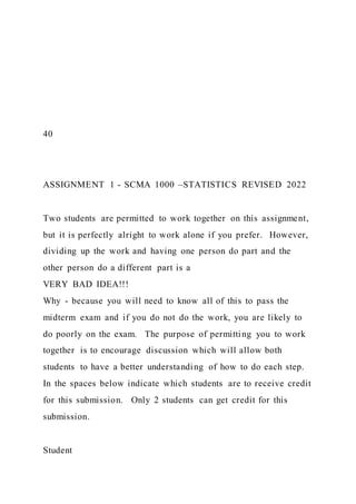 40
ASSIGNMENT 1 - SCMA 1000 –STATISTICS REVISED 2022
Two students are permitted to work together on this assignment,
but it is perfectly alright to work alone if you prefer. However,
dividing up the work and having one person do part and the
other person do a different part is a
VERY BAD IDEA!!!
Why - because you will need to know all of this to pass the
midterm exam and if you do not do the work, you are likely to
do poorly on the exam. The purpose of permitting you to work
together is to encourage discussion which will allow both
students to have a better understanding of how to do each step.
In the spaces below indicate which students are to receive credit
for this submission. Only 2 students can get credit for this
submission.
Student
 