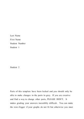 Last Name
First Name
Student Number
Student 1
Student 2
Parts of this template have been locked and you should only be
able to make changes to the parts in grey. If you are creative
and find a way to change other parts, PLEASE DON'T. It
makes grading your answers incredibly difficult. You can make
the rows bigger if your graphs do not fit but otherwise you must
 