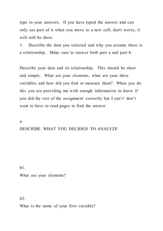 type in your answers. If you have typed the answer and can
only see part of it when you move to a new cell, don't worry, it
will still be there.
1. Describe the data you selected and why you assume there is
a relationship. Make sure to answer both part a and part b.
Describe your data and its relationship. This should be short
and simple. What are your elements, what are your three
variables and how did you find or measure them? When you do
this you are providing me with enough information to know if
you did the rest of the assignment correctly but I can’t/ don’t
want to have to read pages to find the answer
a.
DESCRIBE WHAT YOU DECIDED TO ANALYZE
b1.
What are your elements?
b2.
What is the name of your first variable?
 
