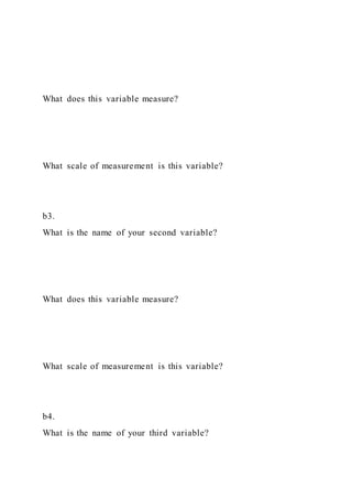 What does this variable measure?
What scale of measurement is this variable?
b3.
What is the name of your second variable?
What does this variable measure?
What scale of measurement is this variable?
b4.
What is the name of your third variable?
 