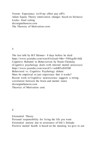 Vroom- Expectancy (will my effort pay off?)
Adam Equity Theory (motivation changes based on fairness)
Locke- Goal setting
drcraignathanson.com
The Theories of Motivation-cont.
5
The last talk by B.F Skinner- 8 days before he died:
https://www.youtube.com/watch?reload=9&v=V0fsgcRvfnQ
Cognitive Rebuttal to Behaviorism by Noam Chomsky
(Cognitive psychology deals with internal mental processes)
https://www.youtube.com/watch?v=zobBTuX03D8
Behavioral vs. Cognitive Psychology debate
Must be empirical or just experience that it works?
Recent work in Cognitive neuroscience suggests a strong
correlation between the brain and mental states
drcraignathanson.com
Theories of Motivation cont.
6
Existential Theory
Personal responsibility for living the life you want
Existential anxiety due to awareness of life’s finitude
Positive mental health is based on the meaning we give to our
 