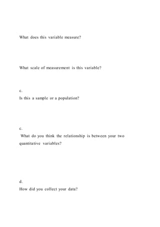 What does this variable measure?
What scale of measurement is this variable?
c.
Is this a sample or a population?
c.
What do you think the relationship is between your two
quantitative variables?
d.
How did you collect your data?
 
