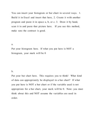 You can insert your histogram or bar chart in several ways. 1.
Build it in Excel and insert that here, 2. Create it with another
program and paste it in space a, b, or c. 3. Draw it by hand,
scan it in and paste that picture here. If you use this method,
make sure the contrast is good.
a.
Put your histogram here. If what you put here is NOT a
histogram, your mark will be 0
b.
Put your bar chart here. This requires you to think! What kind
of data can appropriately be displayed in a bar chart? If what
you put here is NOT a bar chart or if the variable used is not
appropriate for a bar chart, your mark will be 0. Note: you must
think about this and NOT assume the variables are used in
order.
 