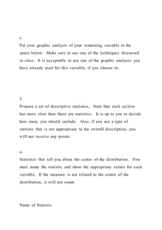 c.
Put your graphic analysis of your remaining variable in the
space below. Make sure to use one of the techniques discussed
in class. It is acceptable to use one of the graphic analyses you
have already used for this variable, if you choose to.
5.
Prepare a set of descriptive statistics. Note that each section
has more slots than there are statistics. It is up to you to decide
how many you should include. Also, if you use a type of
statistic that is not appropriate to the overall description, you
will not receive any points.
a.
Statistics that tell you about the center of the distribution. You
must name the statistic and show the appropriate values for each
variable. If the measure is not related to the centre of the
distribution, it will not count.
Name of Statistic
 