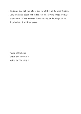 Statistics that tell you about the variability of the distr ibution.
Only statistics described in the text as showing shape will get
credit here. If the measure is not related to the shape of the
distribution, it will not count.
Name of Statistic
Value for Variable 1
Value for Variable 2
 