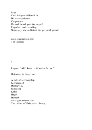 lives
Carl Rodgers believed in:
Direct experience
Congruence
Unconditional positive regard
Empathic understanding
Necessary and sufficient for personal growth
drcraignathanson.com
The theories
7
Rogers: “All I know is it works for me.”
Optimism is dangerous
A cult of self-worship
Kierkegaard
Dostoevsky
Nietzsche
Kafka
Hegel
Husserl
drcraignathanson.com
The critics of Existential theory
 
