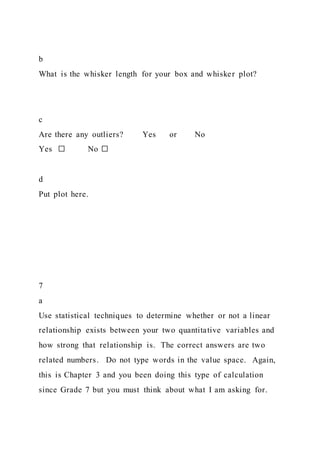 b
What is the whisker length for your box and whisker plot?
c
Are there any outliers? Yes or No
Yes ☐ No ☐
d
Put plot here.
7
a
Use statistical techniques to determine whether or not a linear
relationship exists between your two quantitative variables and
how strong that relationship is. The correct answers are two
related numbers. Do not type words in the value space. Again,
this is Chapter 3 and you been doing this type of calculation
since Grade 7 but you must think about what I am asking for.
 