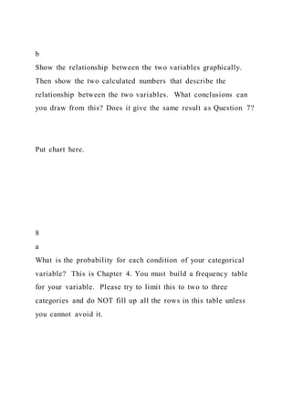 b
Show the relationship between the two variables graphically.
Then show the two calculated numbers that describe the
relationship between the two variables. What conclusions can
you draw from this? Does it give the same result as Question 7?
Put chart here.
8
a
What is the probability for each condition of your categorical
variable? This is Chapter 4. You must build a frequency table
for your variable. Please try to limit this to two to three
categories and do NOT fill up all the rows in this table unless
you cannot avoid it.
 