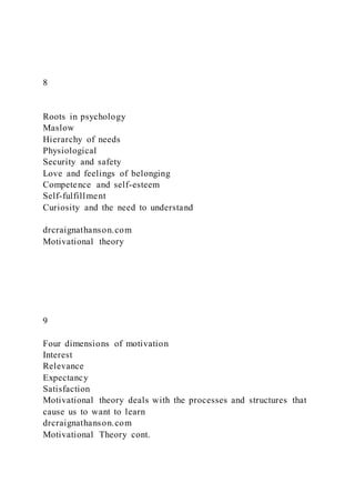 8
Roots in psychology
Maslow
Hierarchy of needs
Physiological
Security and safety
Love and feelings of belonging
Competence and self-esteem
Self-fulfillment
Curiosity and the need to understand
drcraignathanson.com
Motivational theory
9
Four dimensions of motivation
Interest
Relevance
Expectancy
Satisfaction
Motivational theory deals with the processes and structures that
cause us to want to learn
drcraignathanson.com
Motivational Theory cont.
 