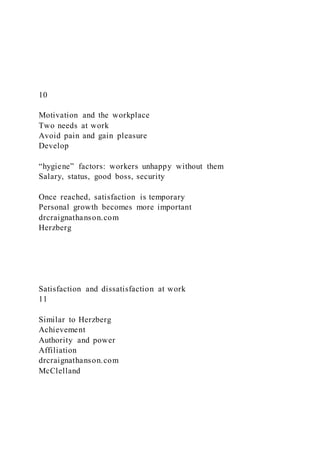 10
Motivation and the workplace
Two needs at work
Avoid pain and gain pleasure
Develop
“hygiene” factors: workers unhappy without them
Salary, status, good boss, security
Once reached, satisfaction is temporary
Personal growth becomes more important
drcraignathanson.com
Herzberg
Satisfaction and dissatisfaction at work
11
Similar to Herzberg
Achievement
Authority and power
Affiliation
drcraignathanson.com
McClelland
 