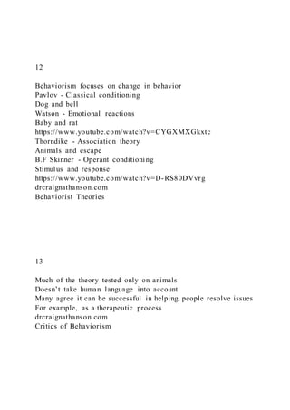 12
Behaviorism focuses on change in behavior
Pavlov - Classical conditioning
Dog and bell
Watson - Emotional reactions
Baby and rat
https://www.youtube.com/watch?v=CYGXMXGkxtc
Thorndike - Association theory
Animals and escape
B.F Skinner - Operant conditioning
Stimulus and response
https://www.youtube.com/watch?v=D-RS80DVvrg
drcraignathanson.com
Behaviorist Theories
13
Much of the theory tested only on animals
Doesn’t take human language into account
Many agree it can be successful in helping people resolve issues
For example, as a therapeutic process
drcraignathanson.com
Critics of Behaviorism
 
