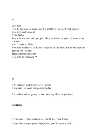 14
Lao-Tzu
It is better not to make merit a matter of reward lest people
conspire and contend
Alfie Kohn
Rewards do motivate people; they motivate people to want more
rewards!
Kurt Lewin (1930)
Rewards motivate us to not succeed at the task but to succeed at
getting the award!
drcraignathanson.com
Rewards to motivate??
15
B.F Skinner and Behaviorist theory
Dominant in most companies today
An individual or group is not meeting their objectives
Solution
:
If you meet your objectives, you’ll get your bonus
If you don’t meet your objectives, you’ll have a bad
 