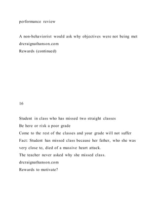 performance review
A non-behaviorist would ask why objectives were not being met
drcraignathanson.com
Rewards (continued)
16
Student in class who has missed two straight classes
Be here or risk a poor grade
Come to the rest of the classes and your grade will not suffer
Fact: Student has missed class because her father, who she was
very close to, died of a massive heart attack.
The teacher never asked why she missed class.
drcraignathanson.com
Rewards to motivate?
 
