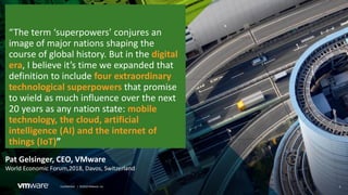 3Confidential │ ©2018 VMware, Inc.
Pat Gelsinger, CEO, VMware
World Economic Forum,2018, Davos, Switzerland
“The term ‘superpowers’ conjures an
image of major nations shaping the
course of global history. But in the digital
era, I believe it’s time we expanded that
definition to include four extraordinary
technological superpowers that promise
to wield as much influence over the next
20 years as any nation state: mobile
technology, the cloud, artificial
intelligence (AI) and the internet of
things (IoT)”
 