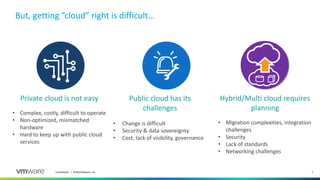 7Confidential │ ©2018 VMware, Inc.
But, getting ”cloud” right is difficult…
Private cloud is not easy
• Complex, costly, difficult to operate
• Non-optimized, mismatched
hardware
• Hard to keep up with public cloud
services
Public cloud has its
challenges
• Change is difficult
• Security & data sovereignty
• Cost, lack of visibility, governance
Hybrid/Multi cloud requires
planning
• Migration complexities, integration
challenges
• Security
• Lack of standards
• Networking challenges
 
