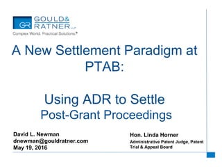 Hon. Linda Horner
Administrative Patent Judge, Patent
Trial & Appeal Board
A New Settlement Paradigm at
PTAB:
Using ADR to Settle
Post-Grant Proceedings
David L. Newman
dnewman@gouldratner.com
May 19, 2016
 