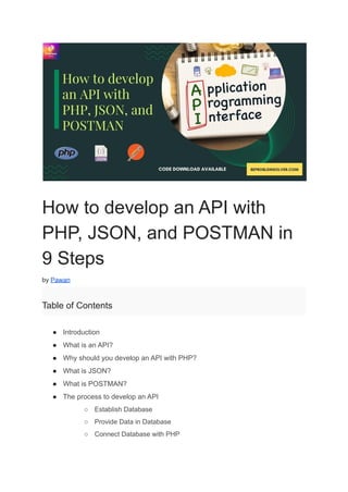 How to develop an API with
PHP, JSON, and POSTMAN in
9 Steps
by Pawan
Table of Contents
● Introduction
● What is an API?
● Why should you develop an API with PHP?
● What is JSON?
● What is POSTMAN?
● The process to develop an API
○ Establish Database
○ Provide Data in Database
○ Connect Database with PHP
 
