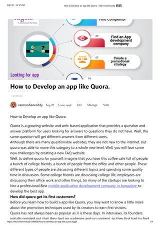 9/21/21, 10:37 PM How to Develop an app like Quora. - DEV Community 👩‍💻👨‍💻
https://dev.to/rammoha21589605/how-to-develop-an-app-like-quora-5gg8 1/4
How to Develop an app like Quora.
android
rammohanreddy Sep 21
・5 min read
How to Develop an app like Quora.
Quora is a growing website and web-based application that provides a question and
answer platform for users looking for answers to questions they do not have. Well, the
same question will get different answers from different users.

Although there are many questionable websites, they are not new to the internet. But
quora was able to move this category to a whole new level. Well, you will face some
new challenges by creating a new FAQ website.

Well, to define quora for yourself, imagine that you have this coffee cafe full of people,
a bunch of college friends, a bunch of people from the office and other people. These
different types of people are discussing different topics and spending some quality
time in discussion. Some college friends are discussing college life, employees are
discussing their office work and other things. So many of the startups are looking to
hire a professional Best mobile application development company in bangalore to
develop the best app.

How did quora get its first customers? 

Before you learn how to build a app like Quora, you may want to know a little more
about the promotion techniques used by its creators to earn first visitors.

Quora has not always been as popular as it is these days. In interviews, its founders
initially pointed out that they had no audience and no content, so they first had to find
#
Edit Manage Stats
 