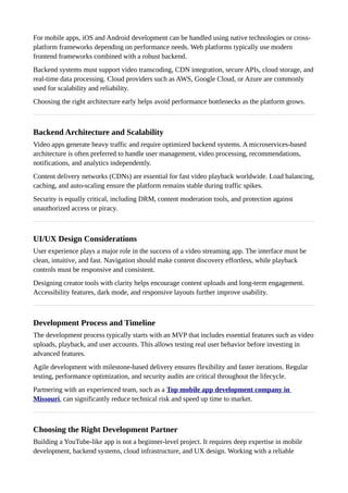 For mobile apps, iOS and Android development can be handled using native technologies or cross-
platform frameworks depending on performance needs. Web platforms typically use modern
frontend frameworks combined with a robust backend.
Backend systems must support video transcoding, CDN integration, secure APIs, cloud storage, and
real-time data processing. Cloud providers such as AWS, Google Cloud, or Azure are commonly
used for scalability and reliability.
Choosing the right architecture early helps avoid performance bottlenecks as the platform grows.
Backend Architecture and Scalability
Video apps generate heavy traffic and require optimized backend systems. A microservices-based
architecture is often preferred to handle user management, video processing, recommendations,
notifications, and analytics independently.
Content delivery networks (CDNs) are essential for fast video playback worldwide. Load balancing,
caching, and auto-scaling ensure the platform remains stable during traffic spikes.
Security is equally critical, including DRM, content moderation tools, and protection against
unauthorized access or piracy.
UI/UX Design Considerations
User experience plays a major role in the success of a video streaming app. The interface must be
clean, intuitive, and fast. Navigation should make content discovery effortless, while playback
controls must be responsive and consistent.
Designing creator tools with clarity helps encourage content uploads and long-term engagement.
Accessibility features, dark mode, and responsive layouts further improve usability.
Development Process and Timeline
The development process typically starts with an MVP that includes essential features such as video
uploads, playback, and user accounts. This allows testing real user behavior before investing in
advanced features.
Agile development with milestone-based delivery ensures flexibility and faster iterations. Regular
testing, performance optimization, and security audits are critical throughout the lifecycle.
Partnering with an experienced team, such as a Top mobile app development company in
Missouri, can significantly reduce technical risk and speed up time to market.
Choosing the Right Development Partner
Building a YouTube-like app is not a beginner-level project. It requires deep expertise in mobile
development, backend systems, cloud infrastructure, and UX design. Working with a reliable
 