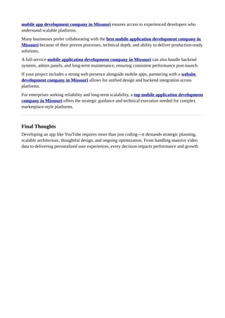 mobile app development company in Missouri ensures access to experienced developers who
understand scalable platforms.
Many businesses prefer collaborating with the best mobile application development company in
Missouri because of their proven processes, technical depth, and ability to deliver production-ready
solutions.
A full-service mobile application development company in Missouri can also handle backend
systems, admin panels, and long-term maintenance, ensuring consistent performance post-launch.
If your project includes a strong web presence alongside mobile apps, partnering with a website
development company in Missouri allows for unified design and backend integration across
platforms.
For enterprises seeking reliability and long-term scalability, a top mobile application development
company in Missouri offers the strategic guidance and technical execution needed for complex
marketplace-style platforms.
Final Thoughts
Developing an app like YouTube requires more than just coding—it demands strategic planning,
scalable architecture, thoughtful design, and ongoing optimization. From handling massive video
data to delivering personalized user experiences, every decision impacts performance and growth.
 