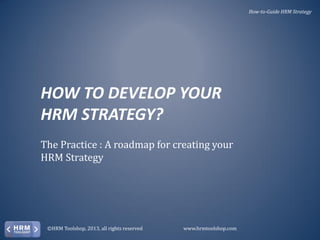 How-to-Guide HRM Strategy

HOW TO DEVELOP YOUR
HRM STRATEGY?
The Practice : A roadmap for creating your
HRM Strategy

©HRM Toolshop, 2013, all rights reserved

www.hrmtoolshop.com

 