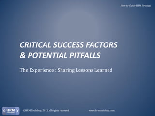 How-to-Guide HRM Strategy

CRITICAL SUCCESS FACTORS
& POTENTIAL PITFALLS
The Experience : Sharing Lessons Learned

©HRM Toolshop, 2013, all rights reserved

www.hrmtoolshop.com

 